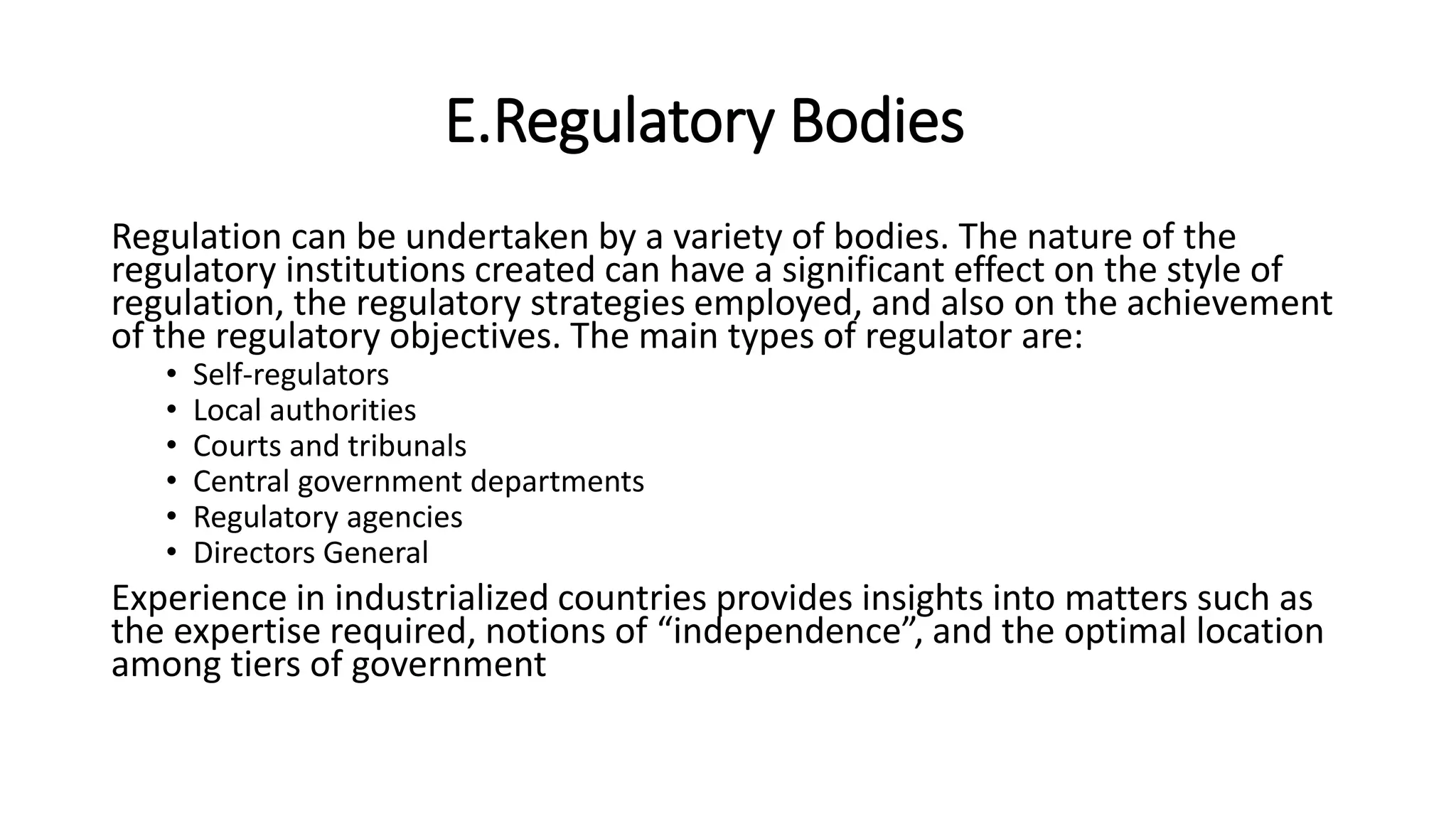 E.Regulatory Bodies
Regulation can be undertaken by a variety of bodies. The nature of the
regulatory institutions created can have a significant effect on the style of
regulation, the regulatory strategies employed, and also on the achievement
of the regulatory objectives. The main types of regulator are:
• Self-regulators
• Local authorities
• Courts and tribunals
• Central government departments
• Regulatory agencies
• Directors General
Experience in industrialized countries provides insights into matters such as
the expertise required, notions of “independence”, and the optimal location
among tiers of government
 
