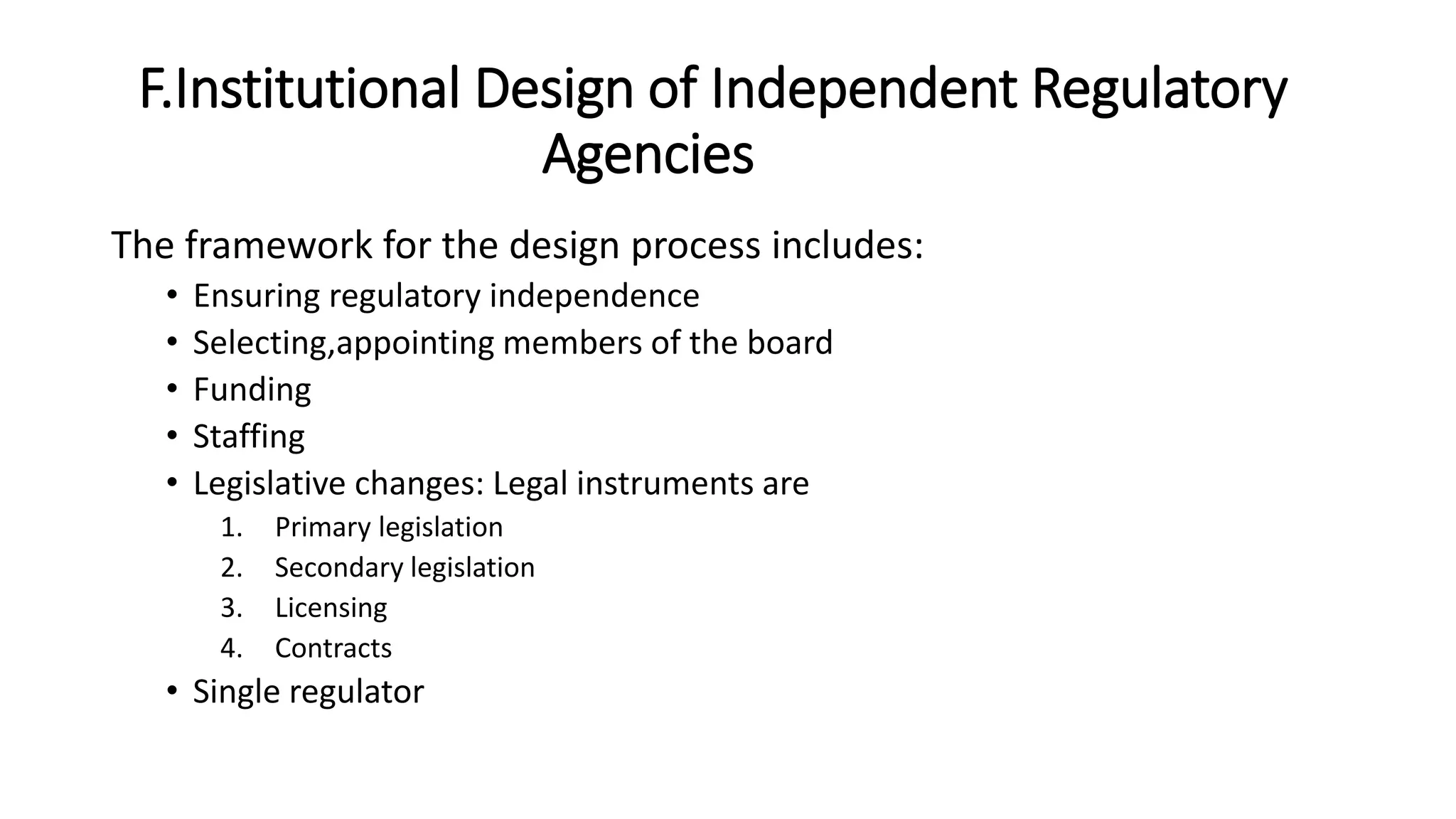 F.Institutional Design of Independent Regulatory
Agencies
The framework for the design process includes:
• Ensuring regulatory independence
• Selecting,appointing members of the board
• Funding
• Staffing
• Legislative changes: Legal instruments are
1. Primary legislation
2. Secondary legislation
3. Licensing
4. Contracts
• Single regulator
 