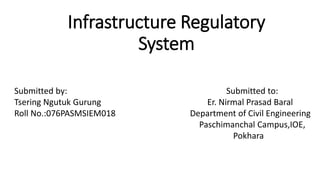 Infrastructure Regulatory
System
Submitted by: Submitted to:
Tsering Ngutuk Gurung Er. Nirmal Prasad Baral
Roll No.:076PASMSIEM018 Department of Civil Engineering
Paschimanchal Campus,IOE,
Pokhara
 