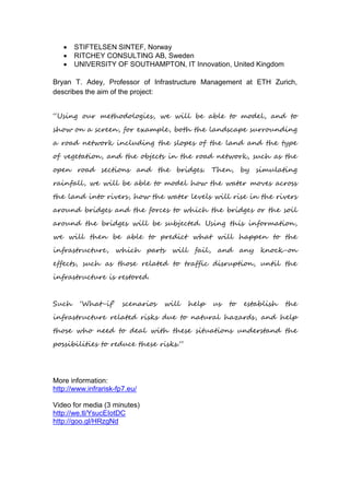  STIFTELSEN SINTEF, Norway
 RITCHEY CONSULTING AB, Sweden
 UNIVERSITY OF SOUTHAMPTON, IT Innovation, United Kingdom
Bryan T. Adey, Professor of Infrastructure Management at ETH Zurich,
describes the aim of the project:
“Using our methodologies, we will be able to model, and to
show on a screen, for example, both the landscape surrounding
a road network including the slopes of the land and the type
of vegetation, and the objects in the road network, such as the
open road sections and the bridges. Then, by simulating
rainfall, we will be able to model how the water moves across
the land into rivers, how the water levels will rise in the rivers
around bridges and the forces to which the bridges or the soil
around the bridges will be subjected. Using this information,
we will then be able to predict what will happen to the
infrastructure, which parts will fail, and any knock-on
effects, such as those related to traffic disruption, until the
infrastructure is restored.
Such ‘What-if’ scenarios will help us to establish the
infrastructure related risks due to natural hazards, and help
those who need to deal with these situations understand the
possibilities to reduce these risks.”
More information:
http://www.infrarisk-fp7.eu/
Video for media (3 minutes)
http://we.tl/YsucEIotDC
http://goo.gl/HRzgNd
 