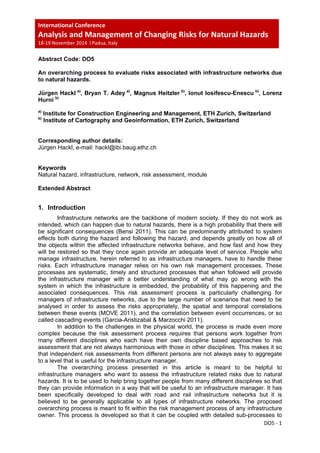 International Conference  
Analysis and Management of Changing Risks for Natural Hazards  
18‐19 November 2014  l Padua, Italy 
 
DO5 ‐ 1 
 
Abstract Code: DO5
An overarching process to evaluate risks associated with infrastructure networks due
to natural hazards.
Jürgen Hackl a)
, Bryan T. Adey a)
, Magnus Heitzler b)
, Ionut Iosifescu-Enescu b)
, Lorenz
Hurni b)
a)
Institute for Construction Engineering and Management, ETH Zurich, Switzerland
b)
Institute of Cartography and Geoinformation, ETH Zurich, Switzerland
Corresponding author details:
Jürgen Hackl, e-mail: hackl@ibi.baug.ethz.ch
Keywords
Natural hazard, infrastructure, network, risk assessment, module
Extended Abstract
1. Introduction
Infrastructure networks are the backbone of modern society. If they do not work as
intended, which can happen due to natural hazards, there is a high probability that there will
be significant consequences (Bensi 2011). This can be predominantly attributed to system
effects both during the hazard and following the hazard, and depends greatly on how all of
the objects within the affected infrastructure networks behave, and how fast and how they
will be restored so that they once again provide an adequate level of service. People who
manage infrastructure, herein referred to as infrastructure managers, have to handle these
risks. Each infrastructure manager relies on his own risk management processes. These
processes are systematic, timely and structured processes that when followed will provide
the infrastructure manager with a better understanding of what may go wrong with the
system in which the infrastructure is embedded, the probability of this happening and the
associated consequences. This risk assessment process is particularly challenging for
managers of infrastructure networks, due to the large number of scenarios that need to be
analysed in order to assess the risks appropriately, the spatial and temporal correlations
between these events (MOVE 2011), and the correlation between event occurrences, or so
called cascading events (Garcia-Aristizabal & Marzocchi 2011).
In addition to the challenges in the physical world, the process is made even more
complex because the risk assessment process requires that persons work together from
many different disciplines who each have their own discipline based approaches to risk
assessment that are not always harmonious with those in other disciplines. This makes it so
that independent risk assessments from different persons are not always easy to aggregate
to a level that is useful for the infrastructure manager.
The overarching process presented in this article is meant to be helpful to
infrastructure managers who want to assess the infrastructure related risks due to natural
hazards. It is to be used to help bring together people from many different disciplines so that
they can provide information in a way that will be useful to an infrastructure manager. It has
been specifically developed to deal with road and rail infrastructure networks but it is
believed to be generally applicable to all types of infrastructure networks. The proposed
overarching process is meant to fit within the risk management process of any infrastructure
owner. This process is developed so that it can be coupled with detailed sub-processes to
 