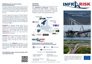 www.infrarisk-fp7.eu
INFRARISK
Consortium
INFRARISK works for safer European
Critical Infrastructures
This project has received funding from the
European Union’s Seventh Programme for
research, technological development and
demonstration under grant agreement No.
603960
The INFRARISK Consortium consists of 11
members from seven diﬀerent countries. The
consortium represents a well balanced and strong
partnership among universities, research
institutions, SME’s, and Large Enterprise (LE).
Novel indicators for identifying critical
INFRAstructure at RISK from Natural Hazards
Project Coordinator ROD/ RODIS
Eugene O’Brien eugene.obrien@rod.ie
Dissemination Partner CSIC
M.J. Jimenez mj.jimenez@csic.es
In Europe, extreme natural hazard events are not
frequent but due to the complex interdependency
of our critical infrastructure systems these events
can have a devastating impact in any part of
Europe.
Protection against the impacts of natural hazards
must be guaranteed for people to work and live in
a secure and resilient environment. No activity,
including emergencies and rescue operations, can
be carried out with the loss of key buildings and
facilities, transport networks and an interruption
of essential supplies.
INFRARISK will develop reliable stress tests to
establish the resilience of European Critical
Infrastructures (CI) to rare low frequency extreme
events, thus contributing to the decision making
process on how to build safer in the future.
INFRARISK will focus on road and rail
infrastructure in Europe.
INFRARISK will enable infrastructure managers to
minimise the impact of extreme events by
providing them with the necessary tools to
develop robust mitigation and response
strategies.
Essential in the INFRARISK approach is the
dissemination aspect which involves several target
levels and the development of focused materials
and products to reach the widest audience
possible.
The INFRARISK project runs from October 2013
until September 2016
Artwork and layout: CSIC and Snap Consulting www.snapconsulting.es June 2014
Novel indicators for identifying critical
INFRAstructure at RISK from
Natural Hazards
The project in 3' at: http://goo.gl/6v1ONU
info@infrarisk-fp7.eu
infrarisk-fp7InfraRisk
 