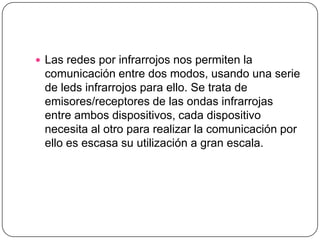  Las redes por infrarrojos nos permiten la
 comunicación entre dos modos, usando una serie
 de leds infrarrojos para ello. Se trata de
 emisores/receptores de las ondas infrarrojas
 entre ambos dispositivos, cada dispositivo
 necesita al otro para realizar la comunicación por
 ello es escasa su utilización a gran escala.
 