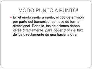 MODO PUNTO A PUNTO!
 En el modo punto a punto, el tipo de emisión
 por parte del transmisor se hace de forma
 direccional. Por ello, las estaciones deben
 verse directamente, para poder dirigir el haz
 de luz directamente de una hacia la otra.
 