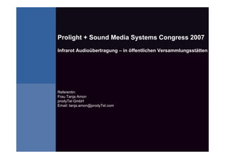 Prolight + Sound Media Systems Congress 2007
Infrarot Audioübertragung – in öffentlichen Versammlungsstätten




Referentin:
Frau Tanja Amon
prodyTel GmbH
Email: tanja.amon@prodyTel.com