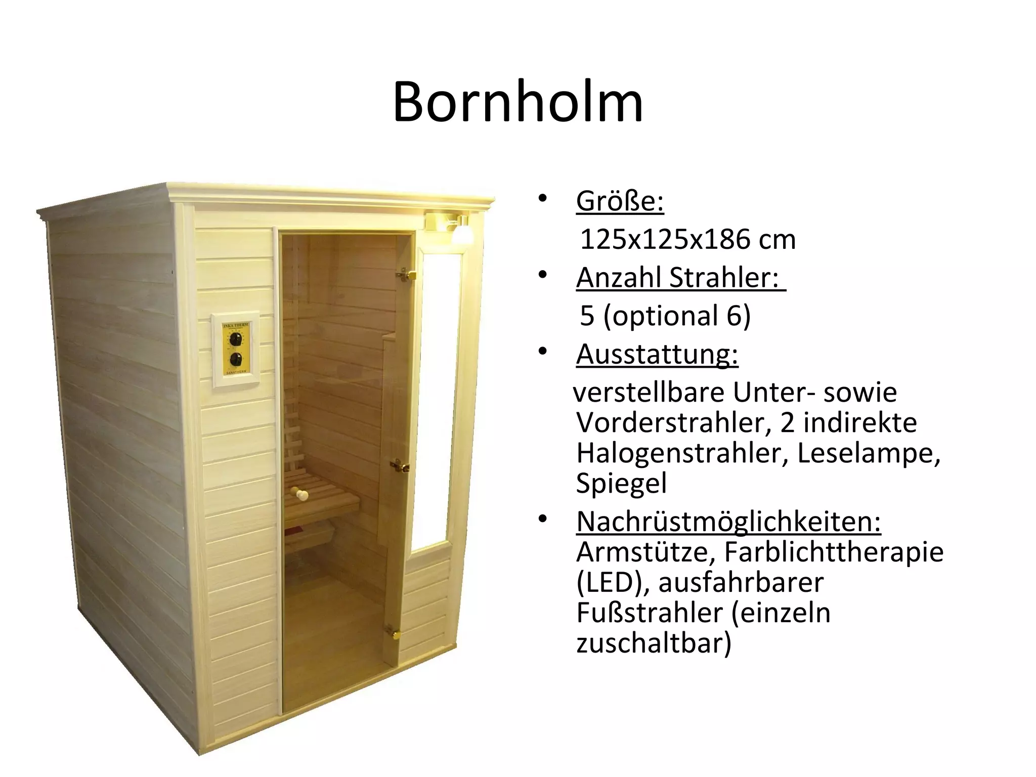 Bornholm Größe:   125x125x186 cm Anzahl Strahler:  5 (optional 6) Ausstattung:   verstellbare Unter- sowie Vorderstrahler, 2 indirekte Halogenstrahler, Leselampe, Spiegel Nachrüstmöglichkeiten:  Armstütze, Farblichttherapie (LED), ausfahrbarer Fußstrahler (einzeln zuschaltbar) 