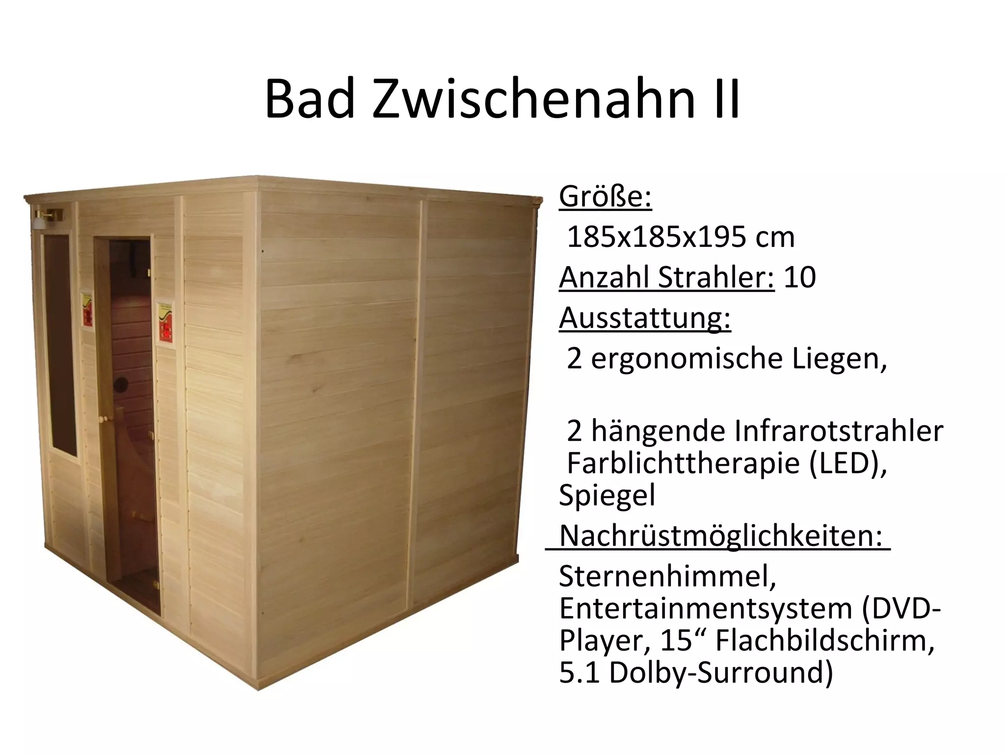 Bad Zwischenahn II Größe:   185x185x195 cm Anzahl Strahler:  10 Ausstattung:   2 ergonomische Liegen,  2 hängende Infrarotstrahler  Farblichttherapie (LED), Spiegel Nachrüstmöglichkeiten:  Sternenhimmel, Entertainmentsystem (DVD-Player, 15“ Flachbildschirm, 5.1 Dolby-Surround)  