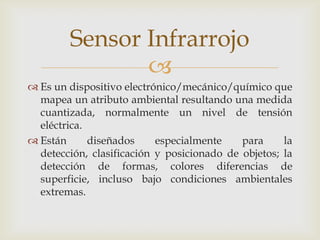 
 Es un dispositivo electrónico/mecánico/químico que
mapea un atributo ambiental resultando una medida
cuantizada, normalmente un nivel de tensión
eléctrica.
 Están diseñados especialmente para la
detección, clasificación y posicionado de objetos; la
detección de formas, colores diferencias de
superficie, incluso bajo condiciones ambientales
extremas.
Sensor Infrarrojo
 