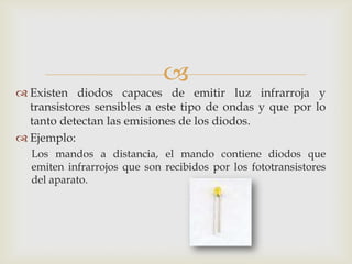 
 Existen diodos capaces de emitir luz infrarroja y
transistores sensibles a este tipo de ondas y que por lo
tanto detectan las emisiones de los diodos.
 Ejemplo:
Los mandos a distancia, el mando contiene diodos que
emiten infrarrojos que son recibidos por los fototransistores
del aparato.
 