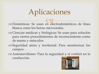  Domésticas: Se usan en electrodomésticos de línea
blanca como los horno microondas.
 Ciencias médicas y biológicas: Se usan para solución
para ciertos procedimientos de reconocimiento como
de mama y músculos.
 Seguridad aérea y territorial: Para monitorizar los
campos .
 Automovilismo: Para la seguridad y el confort en la
conducción.
Aplicaciones
 