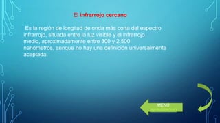El infrarrojo cercano
Es la región de longitud de onda más corta del espectro
infrarrojo, situada entre la luz visible y el infrarrojo
medio, aproximadamente entre 800 y 2.500
nanómetros, aunque no hay una definición universalmente
aceptada.

MENÚ
INFRARROJO

 