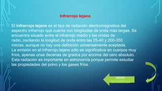 Infrarrojo lejano
El infrarrojo lejano es el tipo de radiación electromagnética del
espectro infrarrojo que cuenta con longitudes de onda más largas. Se
encuentra situado entre el infrarrojo medio y las ondas de
radio, oscilando la longitud de onda entre las 25-40 y 200-350
micras, aunque no hay una definición universalmente aceptada.
La emisión en el infrarrojo lejano sólo es significativa en cuerpos muy
fríos, apenas unas decenas de grados por encima del cero absoluto.
Esta radiación es importante en astronomía porque permite estudiar
las propiedades del polvo y los gases fríos.
MENÚ
INFRARROJO

 