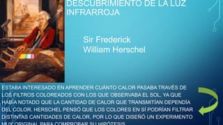 DESCUBRIMIENTO DE LA LUZ
INFRARROJA
Sir Frederick
William Herschel

ESTABA INTERESADO EN APRENDER CUÁNTO CALOR PASABA TRAVÉS DE
LOS FILTROS COLOREADOS CON LOS QUE OBSERVABA EL SOL, YA QUE
HABÍA NOTADO QUE LA CANTIDAD DE CALOR QUE TRANSMITÍAN DEPENDÍA
DEL COLOR. HERSCHEL PENSÓ QUE LOS COLORES EN SÍ PODRÍAN FILTRAR
DISTINTAS CANTIDADES DE CALOR, POR LO QUE DISEÑÓ UN EXPERIMENTO

 