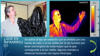 ¿QUE ES
INFRARROJ
O?

Se aplica al tipo de radiación que es emitida por una
fuente de calor y no es visible por el ojo humano por
tener una longitud de onda mayor que la que
corresponde a la luz visible: algunos mandos a
distancia funcionan con rayos infrarrojos.

 