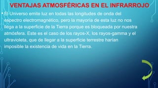 VENTAJAS ATMOSFÉRICAS EN EL INFRARROJO
• El Universo emite luz en todas las longitudes de onda del
espectro electromagnético, pero la mayoría de esta luz no nos
llega a la superficie de la Tierra porque es bloqueada por nuestra
atmósfera. Este es el caso de los rayos-X, los rayos-gamma y el
ultravioleta, que de llegar a la superficie terrestre harían
imposible la existencia de vida en la Tierra.

 