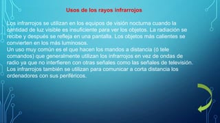 Usos de los rayos infrarrojos
Los infrarrojos se utilizan en los equipos de visión nocturna cuando la
cantidad de luz visible es insuficiente para ver los objetos. La radiación se
recibe y después se refleja en una pantalla. Los objetos más calientes se
convierten en los más luminosos.
Un uso muy común es el que hacen los mandos a distancia (ó tele
comandos) que generalmente utilizan los infrarrojos en vez de ondas de
radio ya que no interfieren con otras señales como las señales de televisión.
Los infrarrojos también se utilizan para comunicar a corta distancia los
ordenadores con sus periféricos.

 