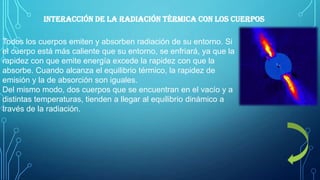 Interacción de la radiación térmica con los cuerpos
Todos los cuerpos emiten y absorben radiación de su entorno. Si
el cuerpo está más caliente que su entorno, se enfriará, ya que la
rapidez con que emite energía excede la rapidez con que la
absorbe. Cuando alcanza el equilibrio térmico, la rapidez de
emisión y la de absorción son iguales.
Del mismo modo, dos cuerpos que se encuentran en el vacío y a
distintas temperaturas, tienden a llegar al equilibrio dinámico a
través de la radiación.

 