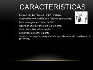 CARACTERISTICAS
•   Celular con Infrarrojo (IrDA) incluido
•   Adaptación compatible con futuros estándares.
•   Cono de ángulo estrecho de 30º .
•   Opera en una distancia de 0 a 1 metro.
•   Conexión universal sin cables.
•   Comunicación punto a punto.
•   Soporta un amplio conjunto de plataformas de hardware y
    software.
 