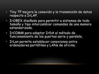 • Tiny TP mejora la conexión y la transmisión de datos
  respecto a IrLAP.
• IrOBEX diseñado para permitir a sistemas de todo
  tamaño y tipo intercambiar comandos de una manera
  estandarizada.
• IrCOMM para adaptar IrDA al método de
  funcionamiento de los puertos serie y paralelo.
• IrLan permite establecer conexiones entre
  ordenadores portátiles y LANs de oficina.
 