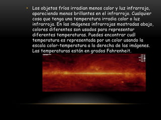 • Los objetos fríos irradian menos calor y luz infrarroja,
  apareciendo menos brillantes en el infrarrojo. Cualquier
  cosa que tenga una temperatura irradia calor o luz
  infrarroja. En las imágenes infrarrojas mostradas abajo,
  colores diferentes son usados para representar
  diferentes temperaturas. Puedes encontrar cuál
  temperatura es representada por un color usando la
  escala color-temperatura a la derecha de las imágenes.
  Las temperaturas están en grados Fahrenheit.
 