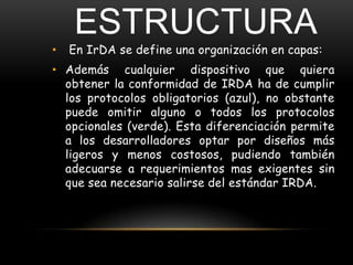 ESTRUCTURA
•   En IrDA se define una organización en capas:
• Además cualquier dispositivo que quiera
  obtener la conformidad de IRDA ha de cumplir
  los protocolos obligatorios (azul), no obstante
  puede omitir alguno o todos los protocolos
  opcionales (verde). Esta diferenciación permite
  a los desarrolladores optar por diseños más
  ligeros y menos costosos, pudiendo también
  adecuarse a requerimientos mas exigentes sin
  que sea necesario salirse del estándar IRDA.
 
