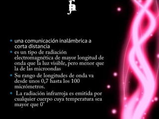  que son los infrarrojosuna comunicación inalámbrica a corta distanciaes un tipo de radiación electromagnética de mayor longitud de onda que la luz visible, pero menor que la de las microondasSu rango de longitudes de onda va desde unos 0,7 hasta los 100 micrómetros. La radiación infrarroja es emitida por cualquier cuerpo cuya temperatura sea mayor que 0°