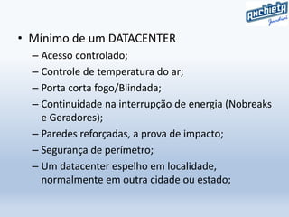 • Mínimo de um DATACENTER
– Acesso controlado;
– Controle de temperatura do ar;
– Porta corta fogo/Blindada;
– Continuidade na interrupção de energia (Nobreaks
e Geradores);
– Paredes reforçadas, a prova de impacto;
– Segurança de perímetro;
– Um datacenter espelho em localidade,
normalmente em outra cidade ou estado;
 