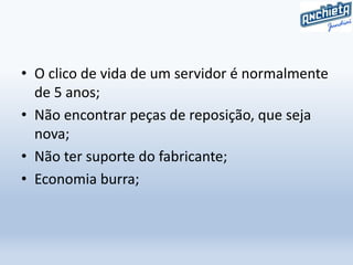 • O clico de vida de um servidor é normalmente
de 5 anos;
• Não encontrar peças de reposição, que seja
nova;
• Não ter suporte do fabricante;
• Economia burra;
 