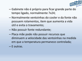 – Gabinete não é próprio para ficar grande parte do
tempo ligado, normalmente 7x24;
– Normalmente ventoinhas do cooler e da fonte não
possuem rolamentos, item que aumenta a vida
útil e evita o travamento;
– Não possuir fonte redundante;
– Placa mãe pode não possuir recursos que
diminuem a velocidade das ventoinhas na medida
em que a temperatura permanece controlada;
– E outras.
 