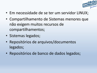 • Em necessidade de se ter um servidor LINUX;
• Compartilhamento de Sistemas menores que
não exigem muitos recursos de
compartilhamentos;
• Sistemas legados;
• Repositórios de arquivos/documentos
legados;
• Repositórios de banco de dados legados;
 