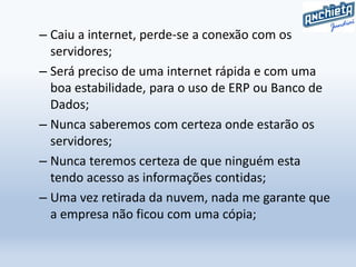 – Caiu a internet, perde-se a conexão com os
servidores;
– Será preciso de uma internet rápida e com uma
boa estabilidade, para o uso de ERP ou Banco de
Dados;
– Nunca saberemos com certeza onde estarão os
servidores;
– Nunca teremos certeza de que ninguém esta
tendo acesso as informações contidas;
– Uma vez retirada da nuvem, nada me garante que
a empresa não ficou com uma cópia;
 