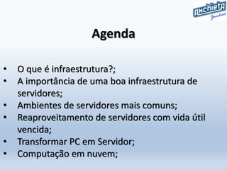 Agenda
• O que é infraestrutura?;
• A importância de uma boa infraestrutura de
servidores;
• Ambientes de servidores mais comuns;
• Reaproveitamento de servidores com vida útil
vencida;
• Transformar PC em Servidor;
• Computação em nuvem;
 