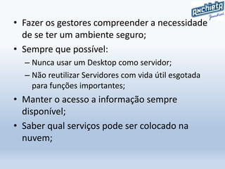 • Fazer os gestores compreender a necessidade
de se ter um ambiente seguro;
• Sempre que possível:
– Nunca usar um Desktop como servidor;
– Não reutilizar Servidores com vida útil esgotada
para funções importantes;
• Manter o acesso a informação sempre
disponível;
• Saber qual serviços pode ser colocado na
nuvem;
 