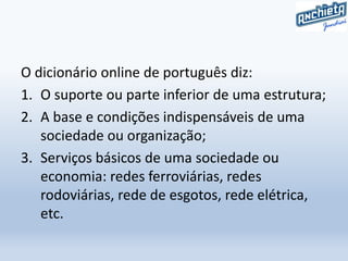O dicionário online de português diz:
1. O suporte ou parte inferior de uma estrutura;
2. A base e condições indispensáveis de uma
sociedade ou organização;
3. Serviços básicos de uma sociedade ou
economia: redes ferroviárias, redes
rodoviárias, rede de esgotos, rede elétrica,
etc.
 