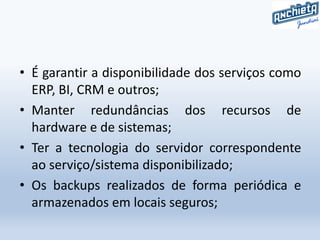 • É garantir a disponibilidade dos serviços como
ERP, BI, CRM e outros;
• Manter redundâncias dos recursos de
hardware e de sistemas;
• Ter a tecnologia do servidor correspondente
ao serviço/sistema disponibilizado;
• Os backups realizados de forma periódica e
armazenados em locais seguros;
 