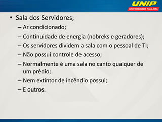 • Sala dos Servidores;
– Ar condicionado;
– Continuidade de energia (nobreks e geradores);
– Os servidores dividem a sala com o pessoal de TI;
– Não possui controle de acesso;
– Normalmente é uma sala no canto qualquer de
um prédio;
– Nem extintor de incêndio possui;
– E outros.

 