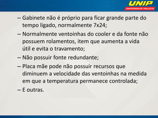 – Gabinete não é próprio para ficar grande parte do
tempo ligado, normalmente 7x24;
– Normalmente ventoinhas do cooler e da fonte não
possuem rolamentos, item que aumenta a vida
útil e evita o travamento;
– Não possuir fonte redundante;
– Placa mãe pode não possuir recursos que
diminuem a velocidade das ventoinhas na medida
em que a temperatura permanece controlada;
– E outras.

 