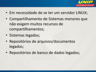 • Em necessidade de se ter um servidor LINUX;
• Compartilhamento de Sistemas menores que
não exigem muitos recursos de
compartilhamentos;
• Sistemas legados;
• Repositórios de arquivos/documentos
legados;
• Repositórios de banco de dados legados;

 