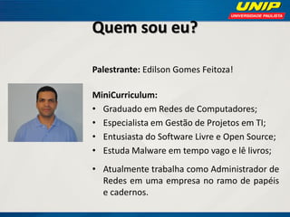 Quem sou eu?
Palestrante: Edilson Gomes Feitoza!

MiniCurriculum:
• Graduado em Redes de Computadores;
• Especialista em Gestão de Projetos em TI;
• Entusiasta do Software Livre e Open Source;
• Estuda Malware em tempo vago e lê livros;
• Atualmente trabalha como Administrador de
Redes em uma empresa no ramo de papéis
e cadernos.

 