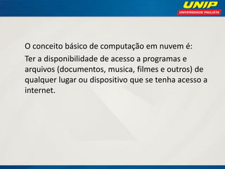 O conceito básico de computação em nuvem é:
Ter a disponibilidade de acesso a programas e
arquivos (documentos, musica, filmes e outros) de
qualquer lugar ou dispositivo que se tenha acesso a
internet.

 