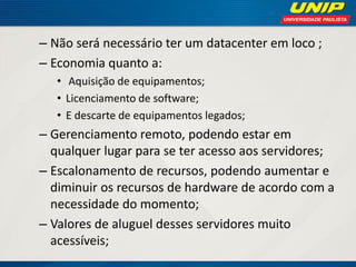 – Não será necessário ter um datacenter em loco ;
– Economia quanto a:
• Aquisição de equipamentos;
• Licenciamento de software;
• E descarte de equipamentos legados;

– Gerenciamento remoto, podendo estar em
qualquer lugar para se ter acesso aos servidores;
– Escalonamento de recursos, podendo aumentar e
diminuir os recursos de hardware de acordo com a
necessidade do momento;
– Valores de aluguel desses servidores muito
acessíveis;

 