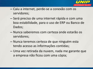 – Caiu a internet, perde-se a conexão com os
servidores;
– Será preciso de uma internet rápida e com uma
boa estabilidade, para o uso de ERP ou Banco de
Dados;
– Nunca saberemos com certeza onde estarão os
servidores;
– Nunca teremos certeza de que ninguém esta
tendo acesso as informações contidas;
– Uma vez retirada da nuvem, nada me garante que
a empresa não ficou com uma cópia;

 