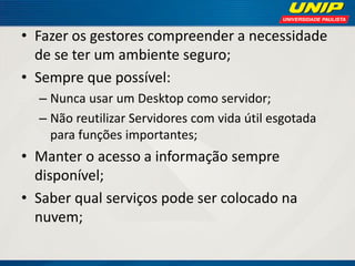 • Fazer os gestores compreender a necessidade
de se ter um ambiente seguro;
• Sempre que possível:
– Nunca usar um Desktop como servidor;
– Não reutilizar Servidores com vida útil esgotada
para funções importantes;

• Manter o acesso a informação sempre
disponível;
• Saber qual serviços pode ser colocado na
nuvem;

 