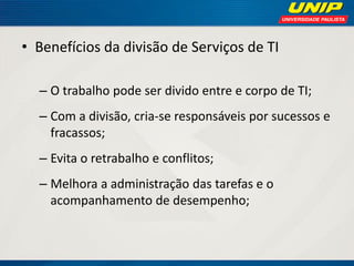 • Benefícios da divisão de Serviços de TI
– O trabalho pode ser divido entre e corpo de TI;

– Com a divisão, cria-se responsáveis por sucessos e
fracassos;
– Evita o retrabalho e conflitos;
– Melhora a administração das tarefas e o
acompanhamento de desempenho;

 