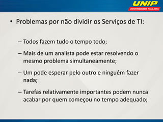 • Problemas por não dividir os Serviços de TI:
– Todos fazem tudo o tempo todo;

– Mais de um analista pode estar resolvendo o
mesmo problema simultaneamente;
– Um pode esperar pelo outro e ninguém fazer
nada;
– Tarefas relativamente importantes podem nunca
acabar por quem começou no tempo adequado;

 