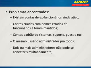 • Problemas encontrados:
– Existem contas de ex-funcionários ainda ativo;
– Contas criadas com nomes errados de
funcionários e foram mantidos;
– Contas padrão do sistemas, suporte, guest e etc;

– O mesmo usuário administrador pra todos;
– Dois ou mais administradores não pode se
conectar simultaneamente;

 