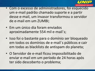 • Com o excesso de administradores, foi esquecido
um e-mail padrão chamado suporte e a partir
desse e-mail, um invasor transformou o servidor
de e-mail em um ZUMBI;
• Em um único dia foram enviados
aproximadamente 554 mil e-mail´s;
• Isso foi o bastante para o domínio ser bloqueado
em todos os domínios de e-mail´s públicos e cair
em todas as blacklists de antispam do planeta;
• O Servidor de e-mail ficou impossibilitado de
enviar e-mail em um período de 24 horas após
ter sido descoberto o problema;

 