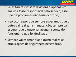 • Se as tarefas fossem divididas e apenas um
analista fosse responsável pelo serviço, esse
tipo de problemas não teria ocorrido;
• Isso ocorre por que sempre esperamos que o
outro vai realizar a manutenção, sempre vai
esperar que o outro vai apagar a conta do
funcionário que foi desligado;

• Sempre vai esperar que o outro realiza as
atualizações de seguranças necessárias.

 