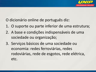 O dicionário online de português diz:
1. O suporte ou parte inferior de uma estrutura;
2. A base e condições indispensáveis de uma
sociedade ou organização;
3. Serviços básicos de uma sociedade ou
economia: redes ferroviárias, redes
rodoviárias, rede de esgotos, rede elétrica,
etc.

 