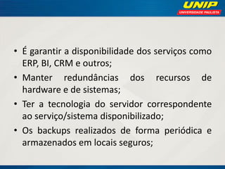 • É garantir a disponibilidade dos serviços como
ERP, BI, CRM e outros;
• Manter redundâncias dos recursos de
hardware e de sistemas;
• Ter a tecnologia do servidor correspondente
ao serviço/sistema disponibilizado;
• Os backups realizados de forma periódica e
armazenados em locais seguros;

 